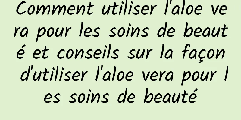 Comment utiliser l'aloe vera pour les soins de beauté et conseils sur la façon d'utiliser l'aloe vera pour les soins de beauté