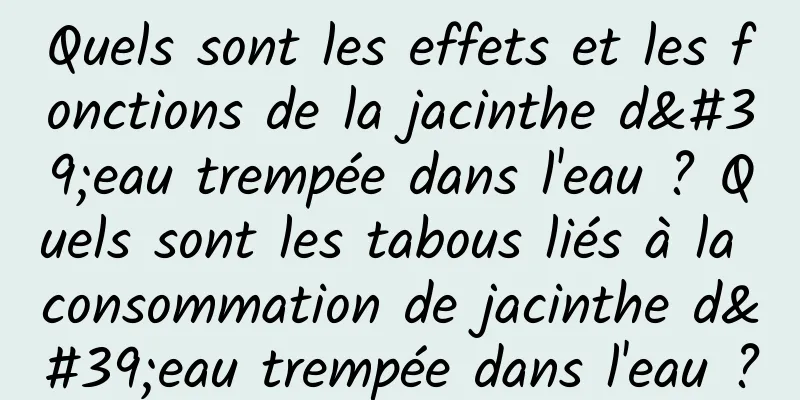 Quels sont les effets et les fonctions de la jacinthe d'eau trempée dans l'eau ? Quels sont les tabous liés à la consommation de jacinthe d'eau trempée dans l'eau ?