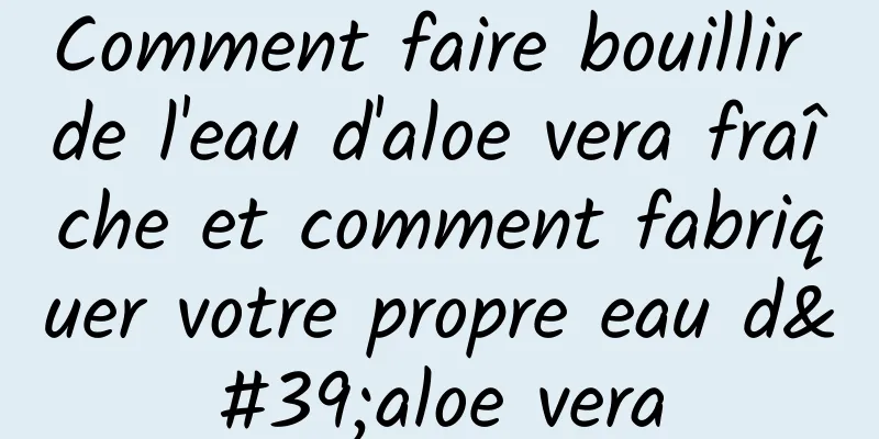 Comment faire bouillir de l'eau d'aloe vera fraîche et comment fabriquer votre propre eau d'aloe vera