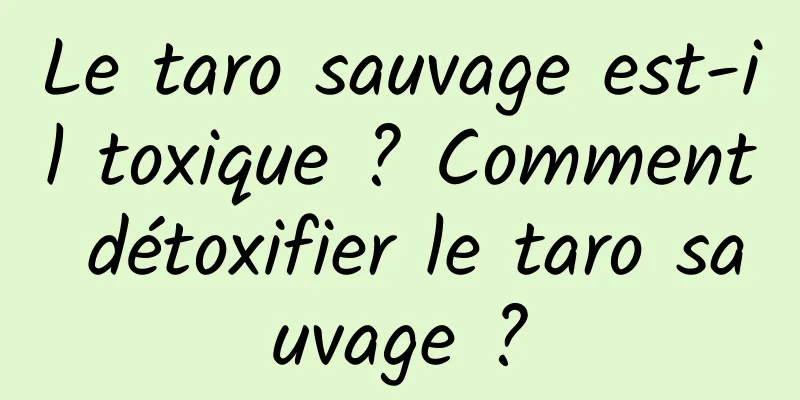 Le taro sauvage est-il toxique ? Comment détoxifier le taro sauvage ?