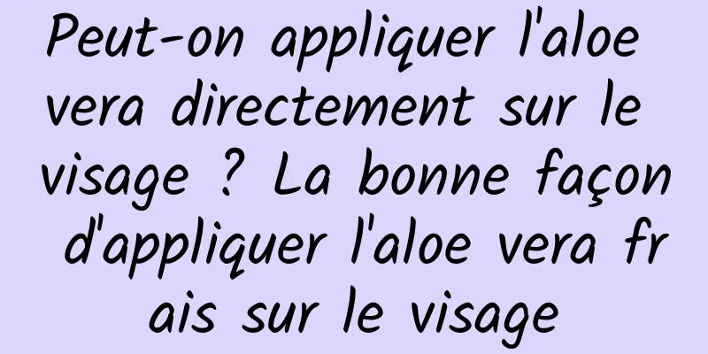 Peut-on appliquer l'aloe vera directement sur le visage ? La bonne façon d'appliquer l'aloe vera frais sur le visage