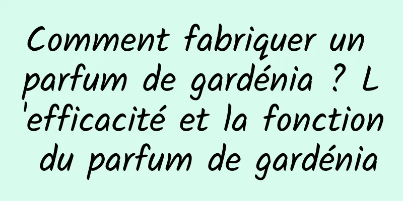 Comment fabriquer un parfum de gardénia ? L'efficacité et la fonction du parfum de gardénia