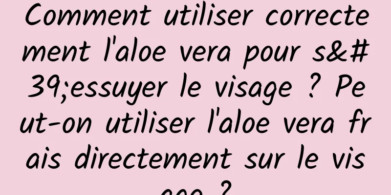 Comment utiliser correctement l'aloe vera pour s'essuyer le visage ? Peut-on utiliser l'aloe vera frais directement sur le visage ?