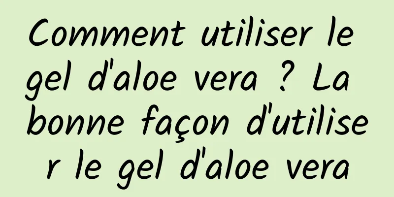 Comment utiliser le gel d'aloe vera ? La bonne façon d'utiliser le gel d'aloe vera