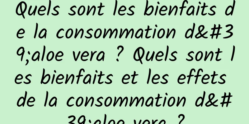 Quels sont les bienfaits de la consommation d'aloe vera ? Quels sont les bienfaits et les effets de la consommation d'aloe vera ?