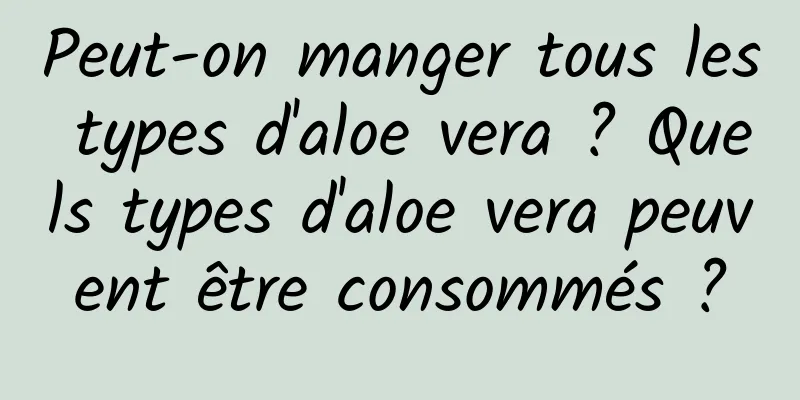 Peut-on manger tous les types d'aloe vera ? Quels types d'aloe vera peuvent être consommés ?