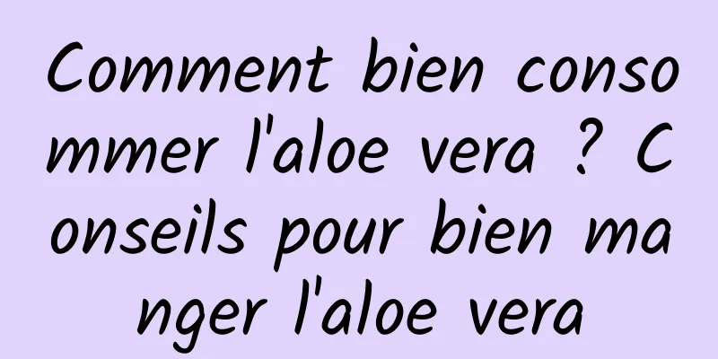 Comment bien consommer l'aloe vera ? Conseils pour bien manger l'aloe vera