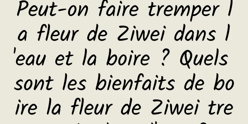 Peut-on faire tremper la fleur de Ziwei dans l'eau et la boire ? Quels sont les bienfaits de boire la fleur de Ziwei trempée dans l'eau ?