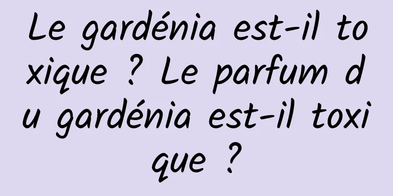 Le gardénia est-il toxique ? Le parfum du gardénia est-il toxique ?