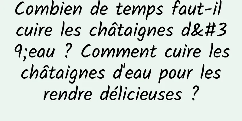 Combien de temps faut-il cuire les châtaignes d'eau ? Comment cuire les châtaignes d'eau pour les rendre délicieuses ?