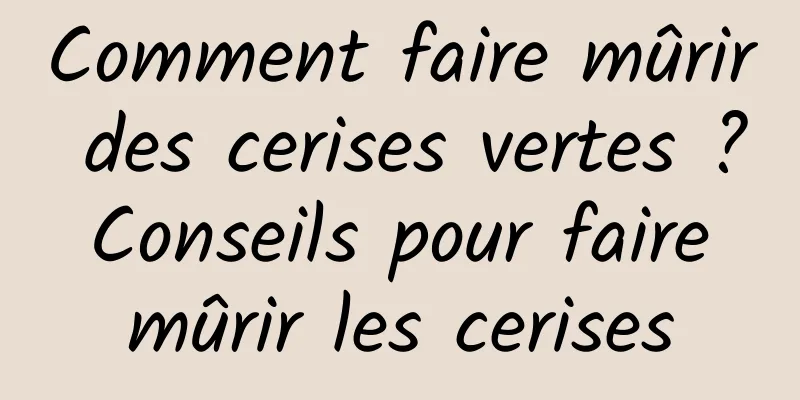 Comment faire mûrir des cerises vertes ? Conseils pour faire mûrir les cerises