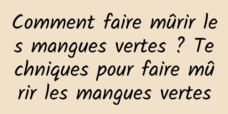 Comment faire mûrir les mangues vertes ? Techniques pour faire mûrir les mangues vertes