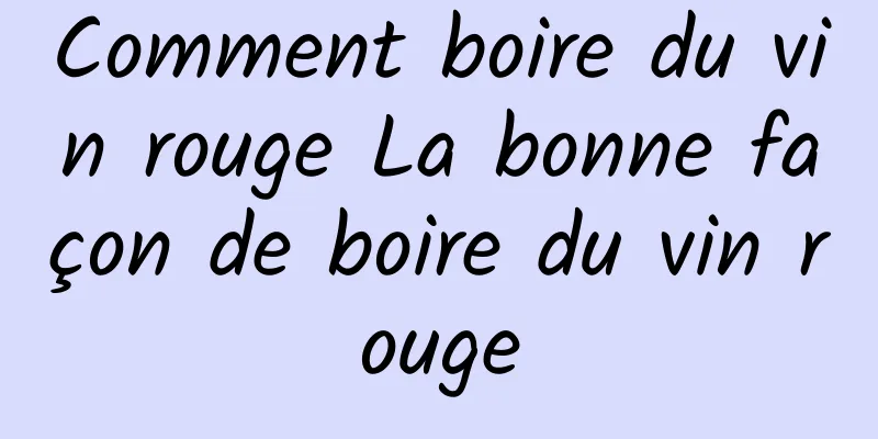 Comment boire du vin rouge La bonne façon de boire du vin rouge