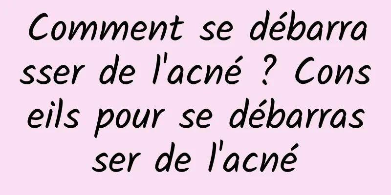 Comment se débarrasser de l'acné ? Conseils pour se débarrasser de l'acné