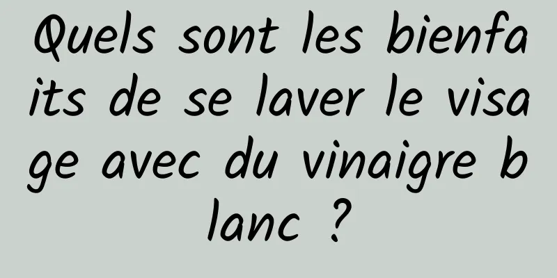 Quels sont les bienfaits de se laver le visage avec du vinaigre blanc ?