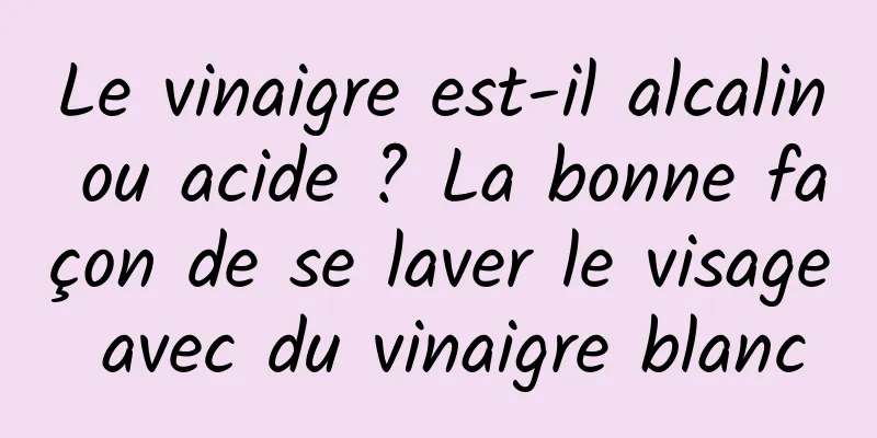 Le vinaigre est-il alcalin ou acide ? La bonne façon de se laver le visage avec du vinaigre blanc