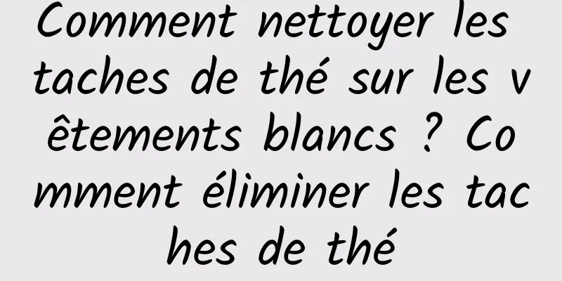 Comment nettoyer les taches de thé sur les vêtements blancs ? Comment éliminer les taches de thé