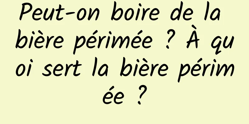 Peut-on boire de la bière périmée ? À quoi sert la bière périmée ?