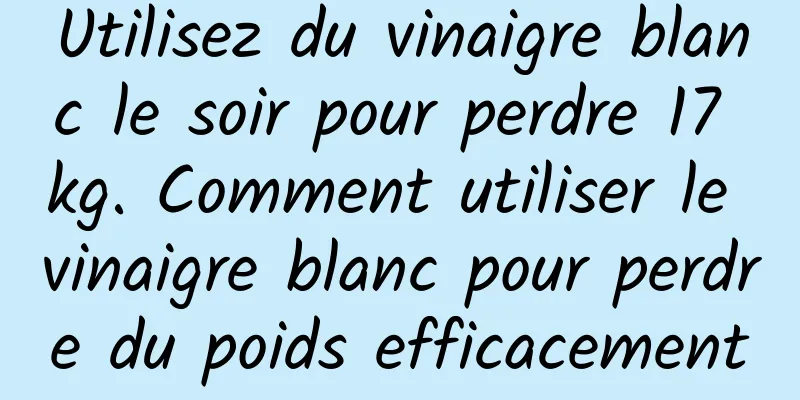 Utilisez du vinaigre blanc le soir pour perdre 17 kg. Comment utiliser le vinaigre blanc pour perdre du poids efficacement