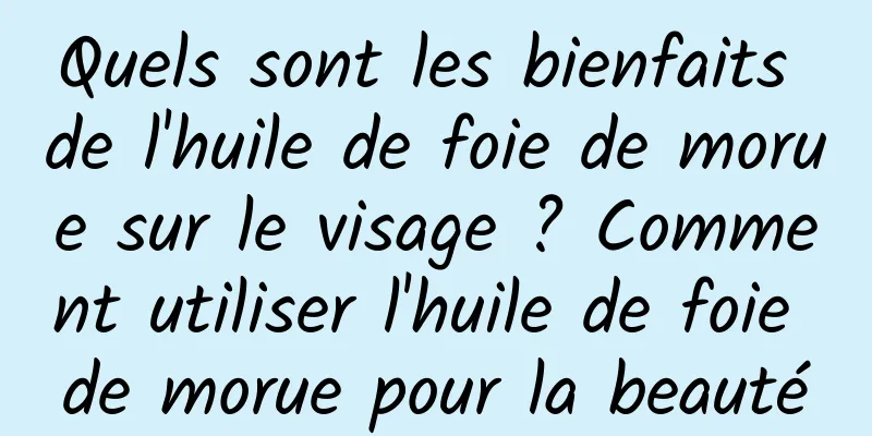 Quels sont les bienfaits de l'huile de foie de morue sur le visage ? Comment utiliser l'huile de foie de morue pour la beauté