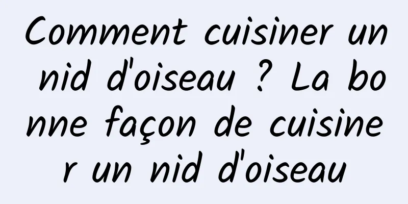 Comment cuisiner un nid d'oiseau ? La bonne façon de cuisiner un nid d'oiseau