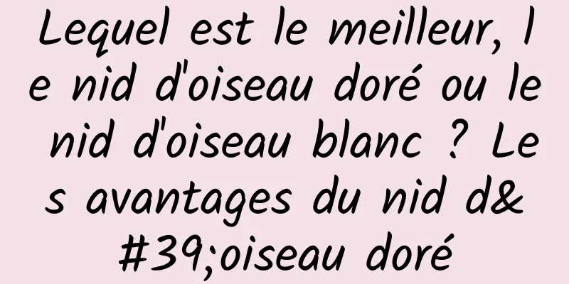 Lequel est le meilleur, le nid d'oiseau doré ou le nid d'oiseau blanc ? Les avantages du nid d'oiseau doré