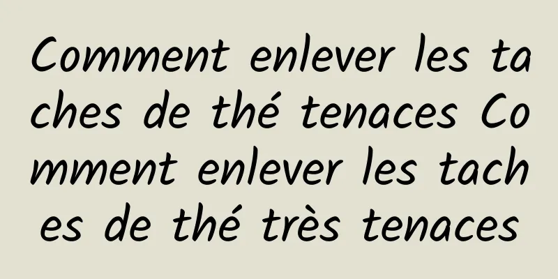 Comment enlever les taches de thé tenaces Comment enlever les taches de thé très tenaces