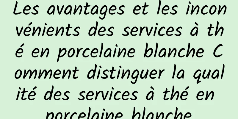 Les avantages et les inconvénients des services à thé en porcelaine blanche Comment distinguer la qualité des services à thé en porcelaine blanche