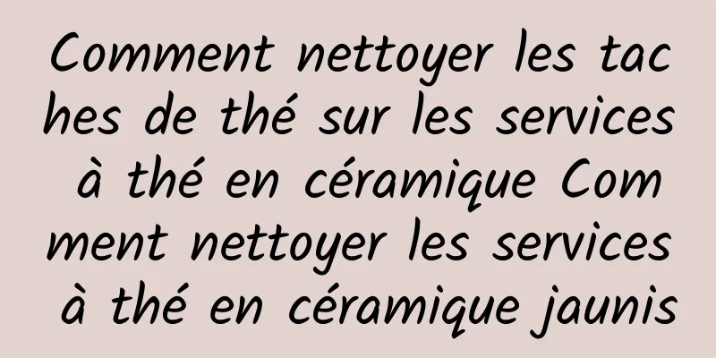 Comment nettoyer les taches de thé sur les services à thé en céramique Comment nettoyer les services à thé en céramique jaunis