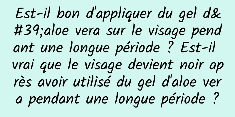 Est-il bon d'appliquer du gel d'aloe vera sur le visage pendant une longue période ? Est-il vrai que le visage devient noir après avoir utilisé du gel d'aloe vera pendant une longue période ?