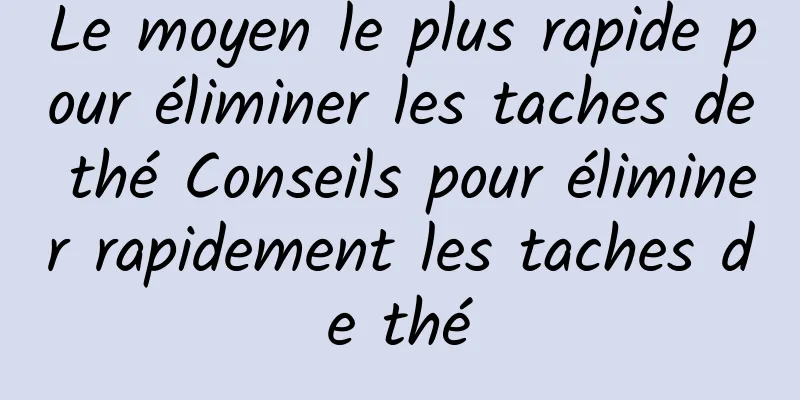 Le moyen le plus rapide pour éliminer les taches de thé Conseils pour éliminer rapidement les taches de thé