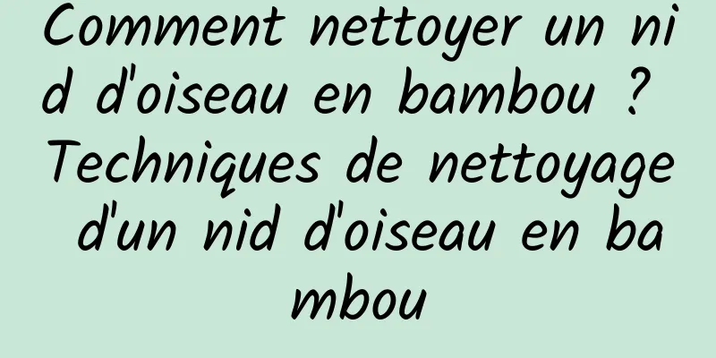 Comment nettoyer un nid d'oiseau en bambou ? Techniques de nettoyage d'un nid d'oiseau en bambou