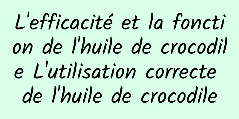 L'efficacité et la fonction de l'huile de crocodile L'utilisation correcte de l'huile de crocodile