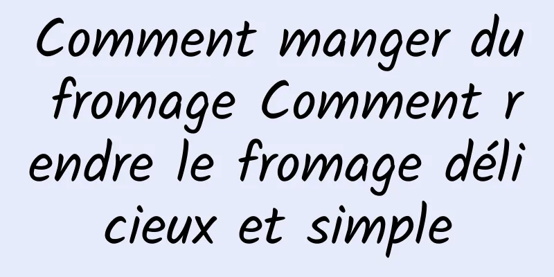 Comment manger du fromage Comment rendre le fromage délicieux et simple