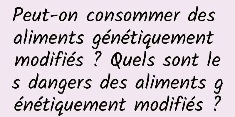 Peut-on consommer des aliments génétiquement modifiés ? Quels sont les dangers des aliments génétiquement modifiés ?