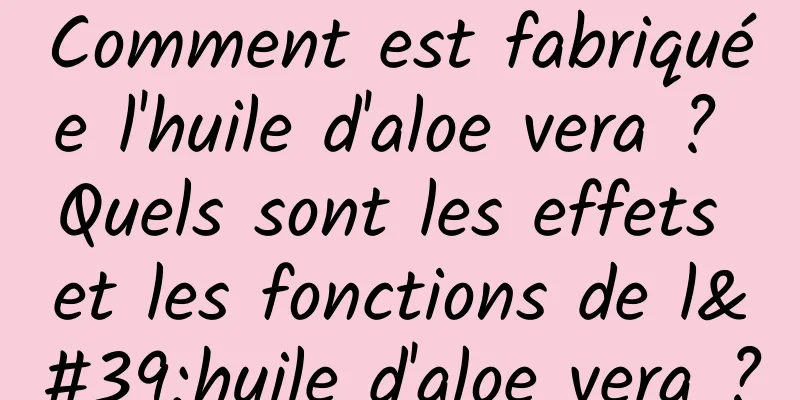 Comment est fabriquée l'huile d'aloe vera ? Quels sont les effets et les fonctions de l'huile d'aloe vera ?