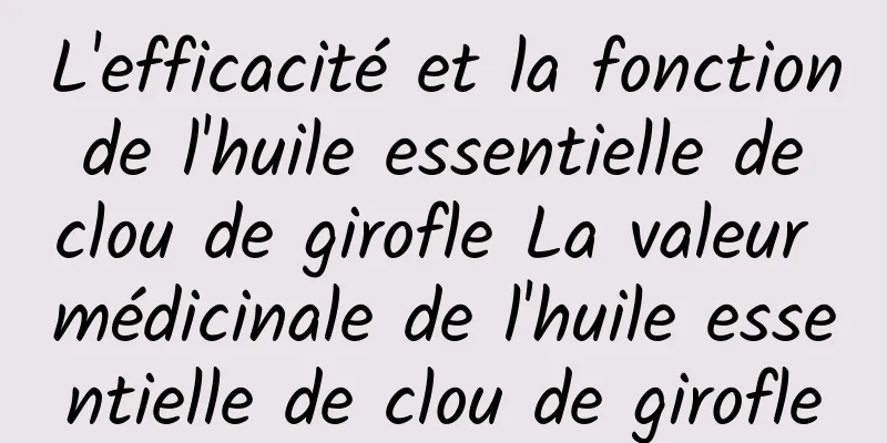 L'efficacité et la fonction de l'huile essentielle de clou de girofle La valeur médicinale de l'huile essentielle de clou de girofle