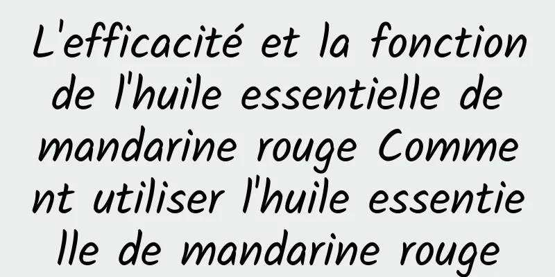 L'efficacité et la fonction de l'huile essentielle de mandarine rouge Comment utiliser l'huile essentielle de mandarine rouge