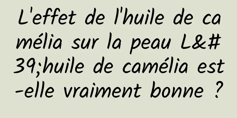 L'effet de l'huile de camélia sur la peau L'huile de camélia est-elle vraiment bonne ?