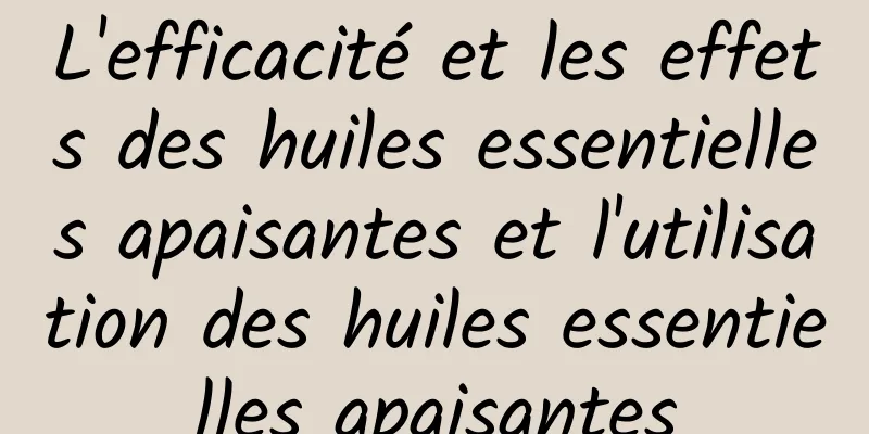 L'efficacité et les effets des huiles essentielles apaisantes et l'utilisation des huiles essentielles apaisantes