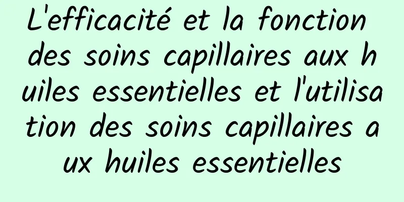 L'efficacité et la fonction des soins capillaires aux huiles essentielles et l'utilisation des soins capillaires aux huiles essentielles