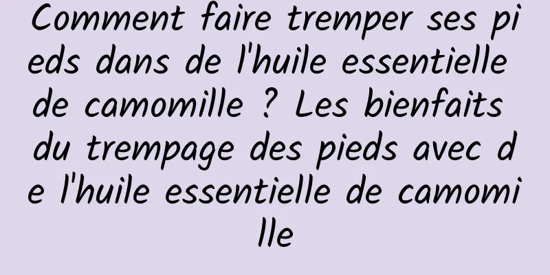 Comment faire tremper ses pieds dans de l'huile essentielle de camomille ? Les bienfaits du trempage des pieds avec de l'huile essentielle de camomille