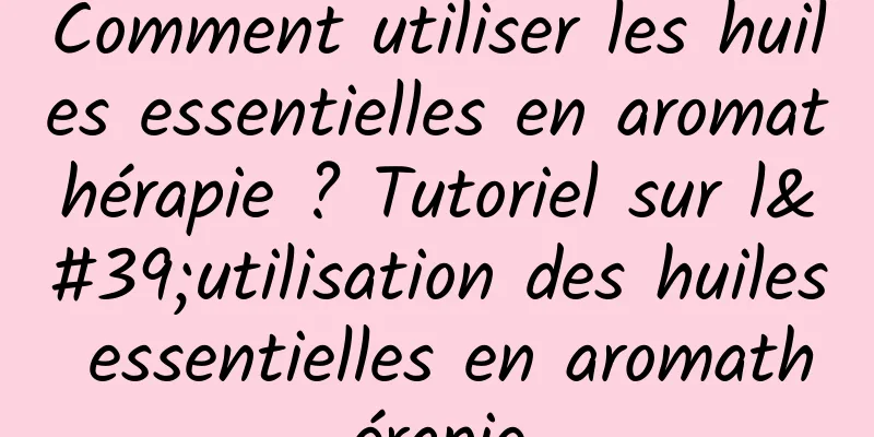 Comment utiliser les huiles essentielles en aromathérapie ? Tutoriel sur l'utilisation des huiles essentielles en aromathérapie