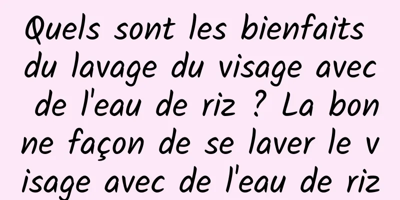 Quels sont les bienfaits du lavage du visage avec de l'eau de riz ? La bonne façon de se laver le visage avec de l'eau de riz