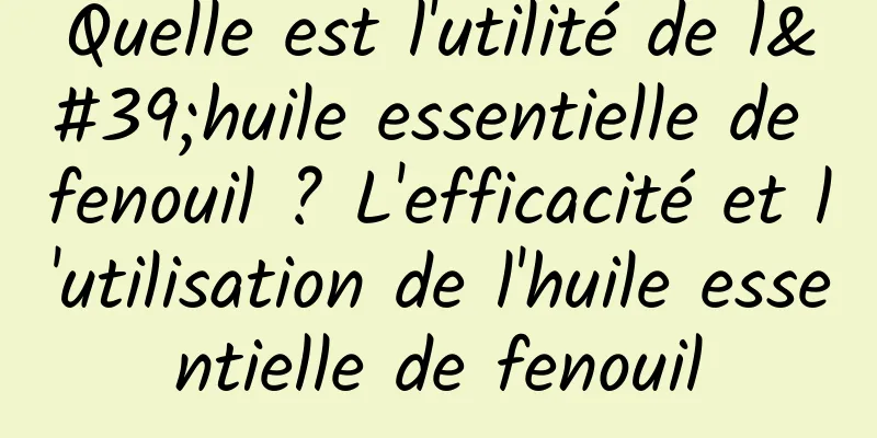 Quelle est l'utilité de l'huile essentielle de fenouil ? L'efficacité et l'utilisation de l'huile essentielle de fenouil