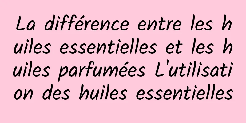 La différence entre les huiles essentielles et les huiles parfumées L'utilisation des huiles essentielles