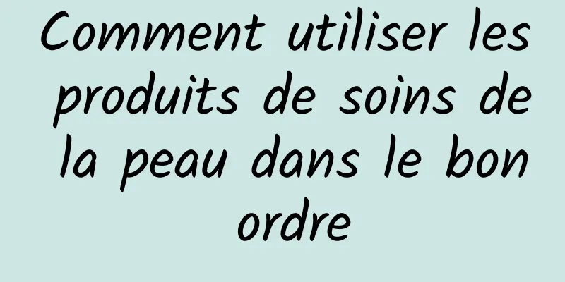 Comment utiliser les produits de soins de la peau dans le bon ordre