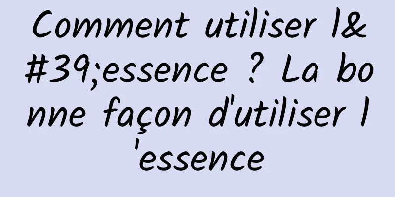 Comment utiliser l'essence ? La bonne façon d'utiliser l'essence