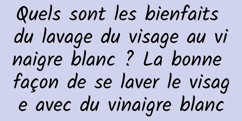 Quels sont les bienfaits du lavage du visage au vinaigre blanc ? La bonne façon de se laver le visage avec du vinaigre blanc