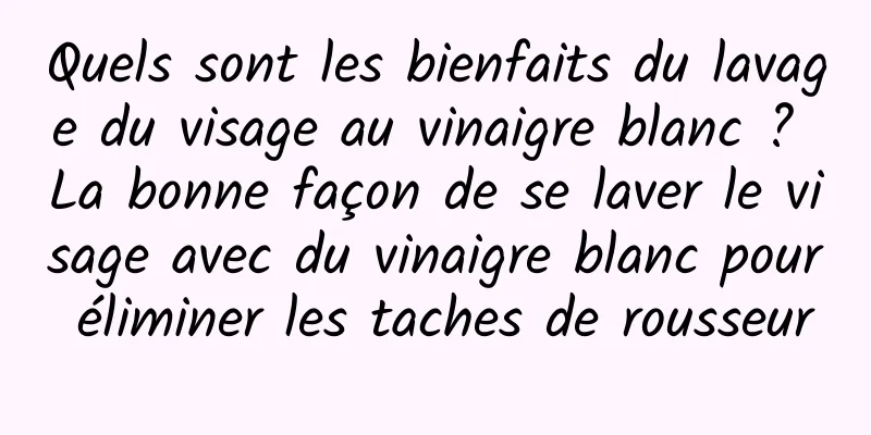 Quels sont les bienfaits du lavage du visage au vinaigre blanc ? La bonne façon de se laver le visage avec du vinaigre blanc pour éliminer les taches de rousseur